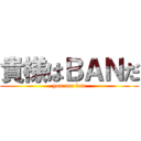 貴様はＢＡＮだ (you are ban)