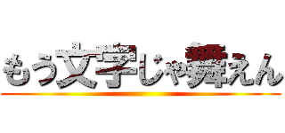 もう文字じゃ舞えん ()