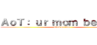 ＡｏＴ： ｕｒ ｍｏｍ ｂｅｉｎｇｓ (attack on titan)