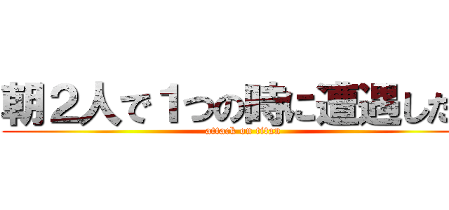 朝２人で１つの時に遭遇した。 (attack on titan)