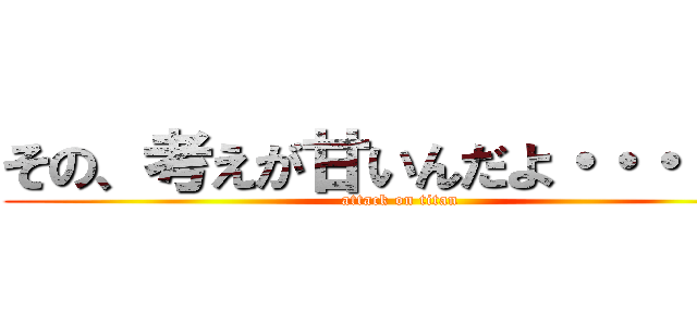 その、考えが甘いんだよ・・・！！！ (attack on titan)