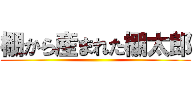 棚から産まれた棚太郎 ()