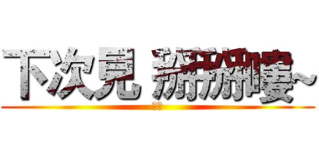 下次見 掰掰嘍~ (謝謝)