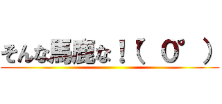 そんな馬鹿な！（°０°） ()