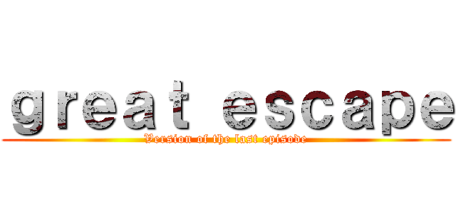 ｇｒｅａｔ ｅｓｃａｐｅ (Version of the last episode)