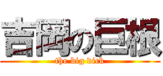 吉岡の巨根 (the big dick)