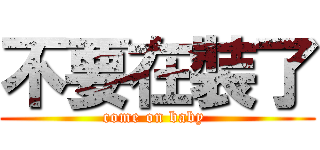 不要在裝了 (come on baby )