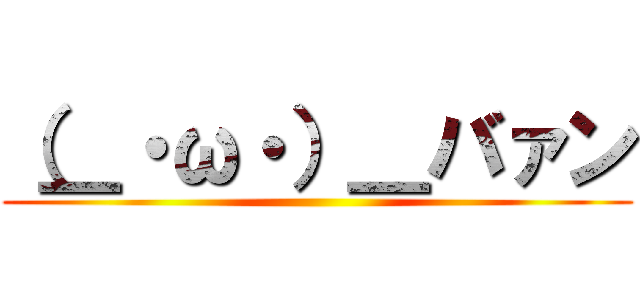 （＿・ω・）＿バァン ()