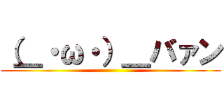 （＿・ω・）＿バァン ()