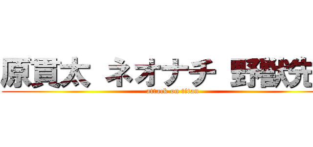 原貫太 ネオナチ 野獣先輩 (attack on titan)