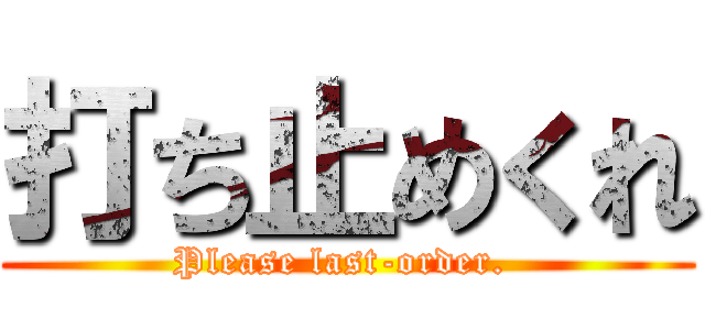 打ち止めくれ (Please last-order. )
