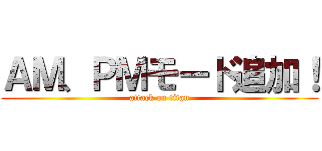 ＡＭ、ＰＭモード追加！ (attack on titan)