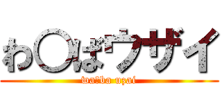 わ○ばウザイ (wa○ba uzai)