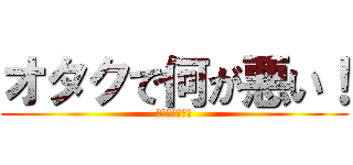オタクで何が悪い！ (キモ　　　ヲタ)