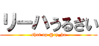 リーハうるさい (shut up @ry_ha)