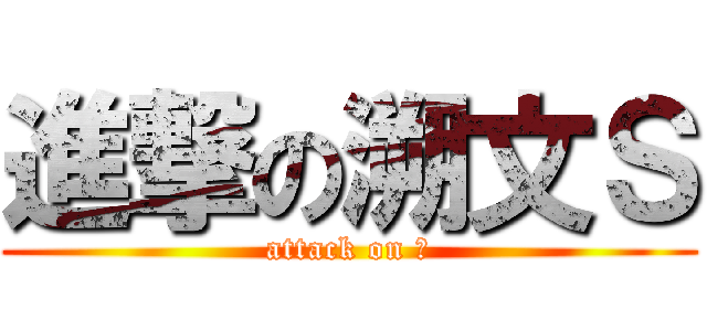 進撃の溯文Ｓ (attack on ？)