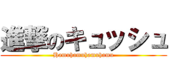 進撃のキュッシュ (Hamuhamuhamuhamu)