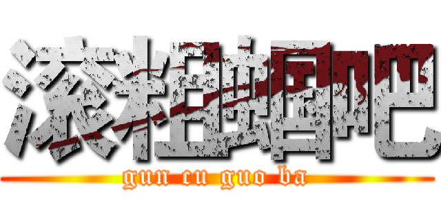 滚粗蝈吧 (gun cu guo ba)