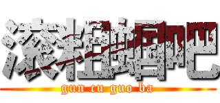 滚粗蝈吧 (gun cu guo ba)