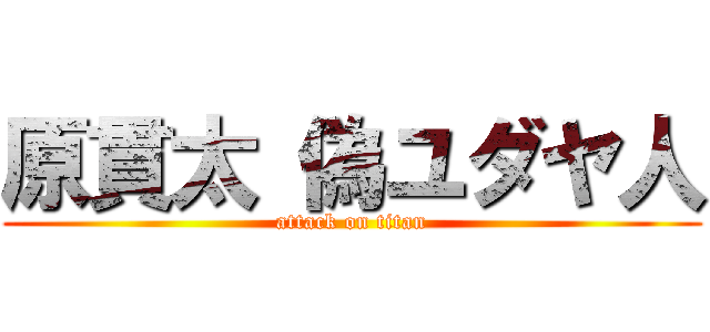 原貫太 偽ユダヤ人 (attack on titan)