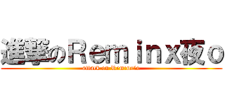 進撃のＲｅｍｉｎｘ夜ｏ (attack on Reminx夜o)