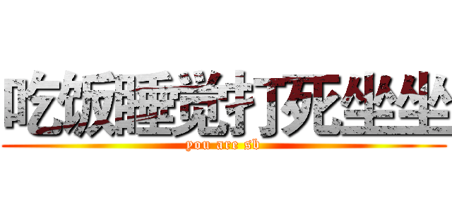 吃饭睡觉打死坐坐 (you are sb)