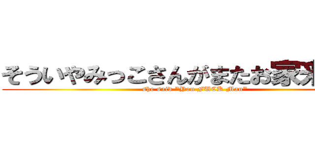 そういやみっこさんがまたお家来なって (she said "You FUCK Man")