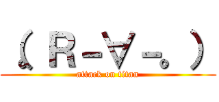 （。Ｒ－∀－。） (attack on titan)