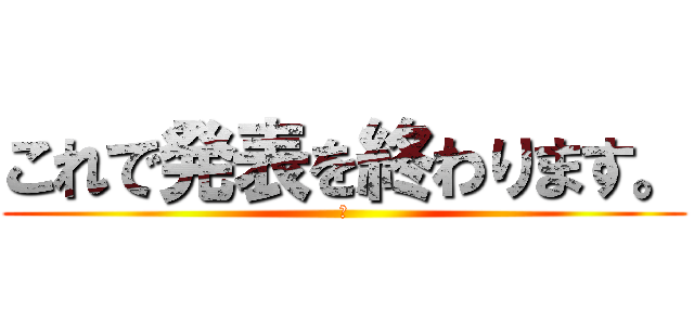 これで発表を終わります。 (　)