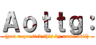 Ａｏｔｔｇ： ((you requested this by name abii))