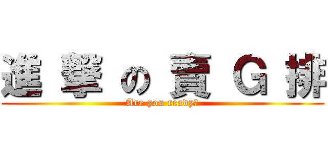 進 撃 の 賣 Ｇ 排 (Are you ready?)