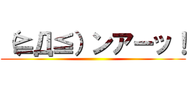 （≧Д≦）ンアーッ！ ()