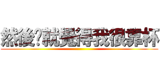 然後你就覺得我很靠杯 ()