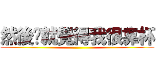 然後你就覺得我很靠杯 ()