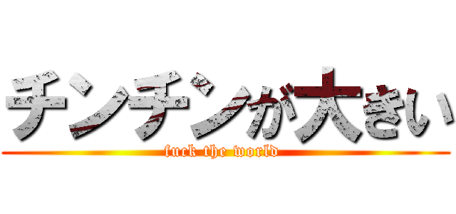チンチンが大きい (fuck the world )