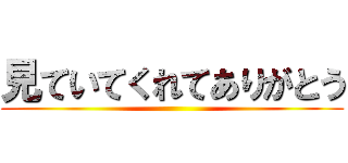 見ていてくれてありがとう ()