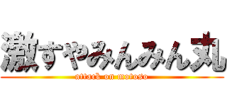 激すやみんみん丸 (attack on motoso)