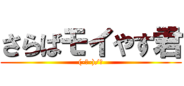 さらばモイやす君 ((-ﾉ-)/Ω)