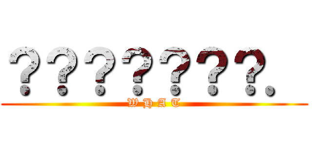 ？？？？？？？． (W H A T)