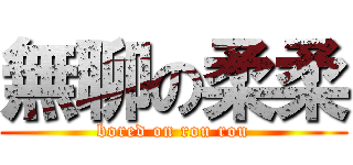 無聊の柔柔 (bored on rou rou)