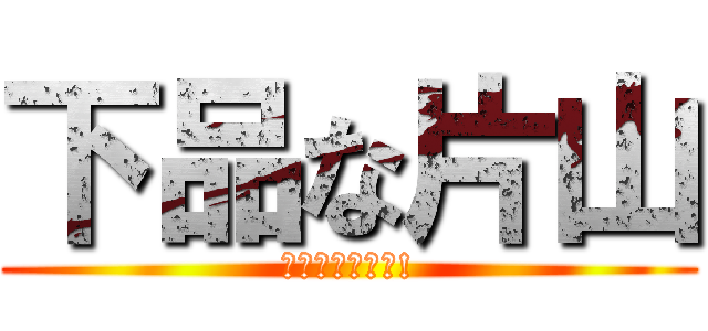 下品な片山 (バカ極めてます!)