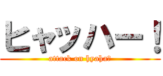 ヒャッハー！ (attack on hyaha！)