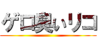 ゲロ臭いリコ ()