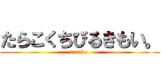 たらこくちびるきもい。 (tarako )