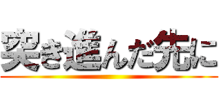 突き進んだ先に ()