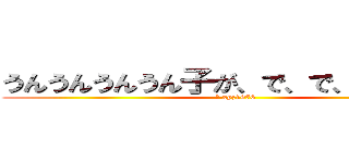 うんうんうんうん子が、で、で、でナアイ (剛 xyz1976)