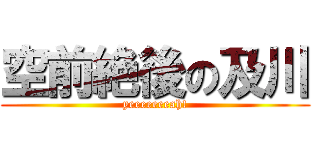 空前絶後の及川 (yeeeeeeeah!)