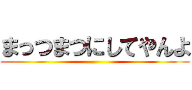 まっつまつにしてやんよ ()