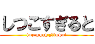 しつこすぎると (too much situkoi)