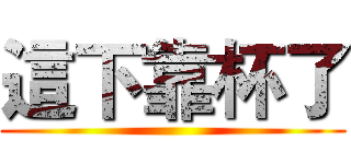 這下靠杯了 ()